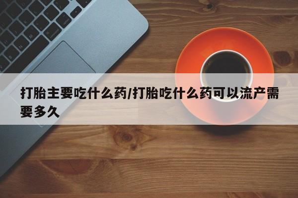 药流药微信打胎主要吃什么药/打胎吃什么药可以流产需要多久