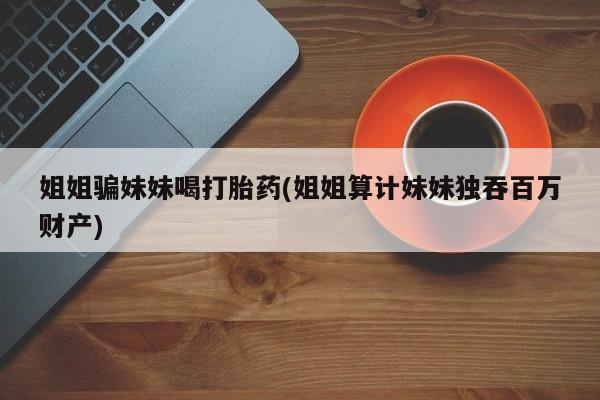药流药微信姐姐骗妹妹喝打胎药(姐姐算计妹妹独吞百万财产)