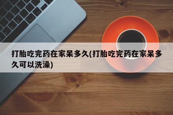 药流药微信打胎吃完药在家呆多久(打胎吃完药在家呆多久可以洗澡)