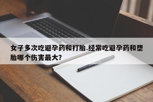 药流药微信女子多次吃避孕药和打胎.经常吃避孕药和堕胎哪个伤害最大？