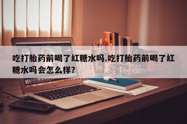 药流药微信吃打胎药前喝了红糖水吗.吃打胎药前喝了红糖水吗会怎么样？