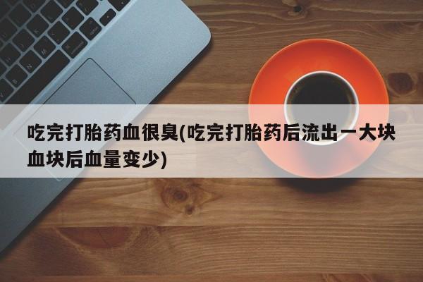 药流药微信吃完打胎药血很臭(吃完打胎药后流出一大块血块后血量变少)