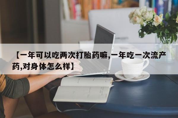 药流药微信【一年可以吃两次打胎药嘛,一年吃一次流产药,对身体怎么样】