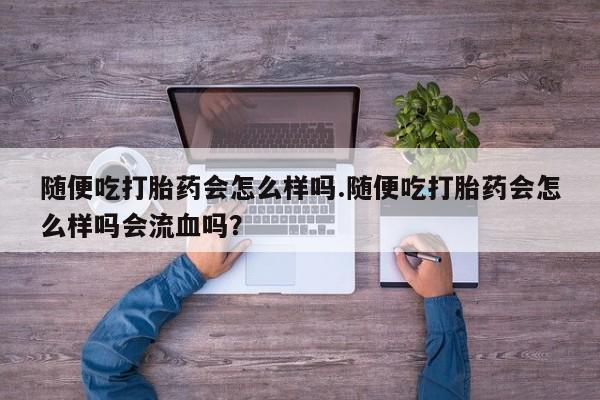 药流药微信随便吃打胎药会怎么样吗.随便吃打胎药会怎么样吗会流血吗？