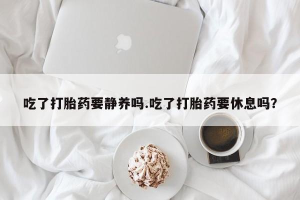 药流药微信吃了打胎药要静养吗.吃了打胎药要休息吗？