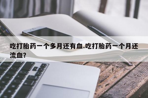 药流药微信吃打胎药一个多月还有血.吃打胎药一个月还流血？