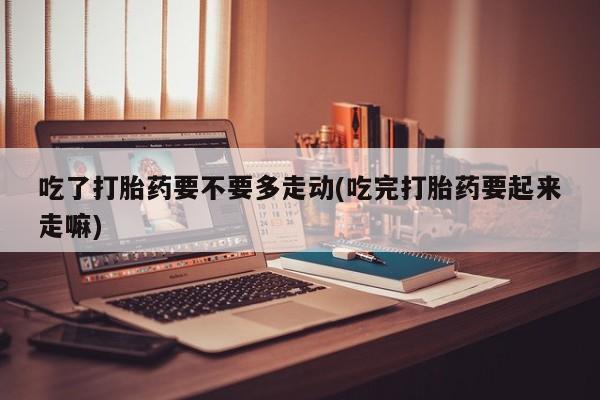 药流药微信吃了打胎药要不要多走动(吃完打胎药要起来走嘛)