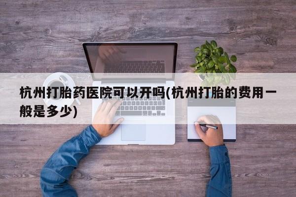 药流药微信杭州打胎药医院可以开吗(杭州打胎的费用一般是多少)