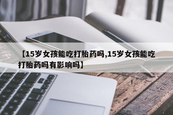 药流药微信【15岁女孩能吃打胎药吗,15岁女孩能吃打胎药吗有影响吗】