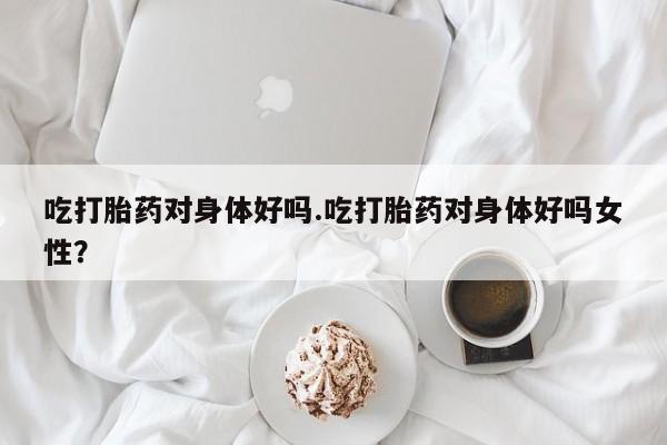 药流药微信吃打胎药对身体好吗.吃打胎药对身体好吗女性？