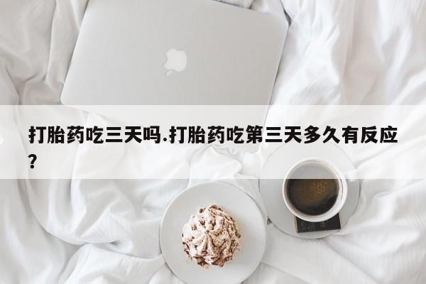 药流药微信打胎药吃三天吗.打胎药吃第三天多久有反应？