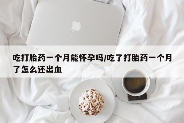 药流药微信吃打胎药一个月能怀孕吗/吃了打胎药一个月了怎么还出血